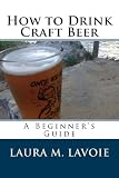 How to Drink Craft Beer: A Beginner's Guide by Laura LaVoie