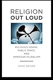 Isaac Weiner, "Religion Out Loud: Religious Sound, Public Space, and American Pluralism" (NYU Press, 2014)
