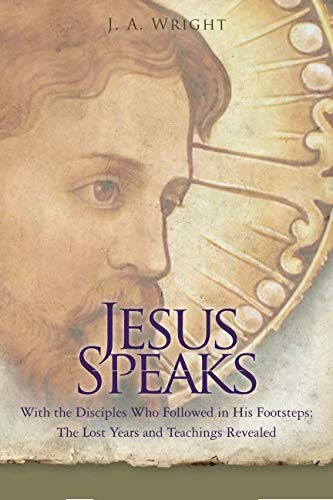 Jesus Speaks: With the Disciples Who Followed in His Footsteps: The Lost Years and Teachings Reveale by J. A. Wright