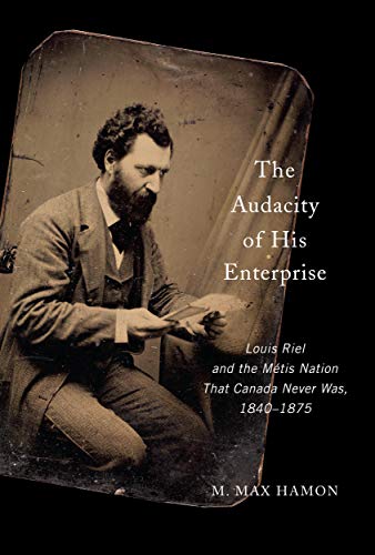 The Audacity of His Enterprise: Louis Riel and the Métis Nation That Canada Never Was, 1840-1875 by M.Max Hamon