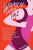 Women Who Tri: A Reluctant Athlete's Journey Into the Heart of America's Newest Obsession by 