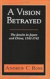 A Vision Betrayed: The Jesuits in Japan and China 1542-1742 by Andrew C. Ross