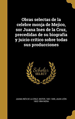 Obras Selectas de La Celebre Monja de Mejico, Sor Juana Ines de La Cruz, Precedidas de Su Biografia y Juicio Critico Sobre Todas Sus Producciones (Spanish Edition)