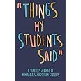 Things my Students A Teacher’s journal of memorable sayings from Students: A Notebook for teachers to write down the crazy, f