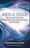 Adiós al Dolor: De la Conciencia Ordinaria a la Conciencia Iluminada (Spanish Edition) by Ángel García Montero
