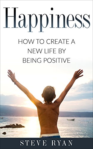 Happiness: How To Create A New Life By Being Positive (Psychology, Positive Thinking, Positivity, Growth Mindset, Personal Development, Meditation Book 1)