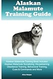 Alaskan Malamute Training Guide Alaskan Malamute Training Book Includes: Alaskan Malamute Socializing, Housetraining, Obedience Training, Behavioral Training, Cues & Commands and More
