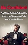 Be Confident: The 30 Day Guide to Talk to Girls, Overcome Shyness and Gain Authentic Confidence (How To Talk To Girls, How To Talk To Women, Alpha Male, ... Talk To Women, Alpha Male, Attract Women)