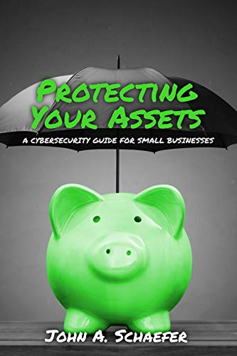 Protecting Your Assets: A Cybersecurity Guide for Small Businesses by John A. Schaefer