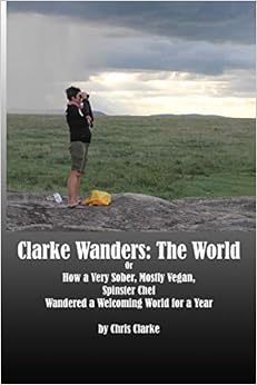 Clarke Wanders: The World: Or How a Very Sober, Mostly Vegan, Spinster Chef Wandered a Welcoming World for a Year Clarke Wanders: The World: Or How a Very Sober, Mostly Vegan, Spinster Chef Wandered a Welcoming World for a Year
