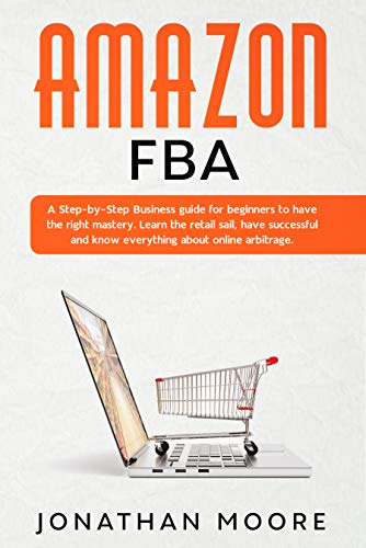 Amazon FBA: A Step-by-Step Business guide for beginners to have the right mastery. Learn the retail sail, have successful and know everything about online arbitrage by Jonathan Moore