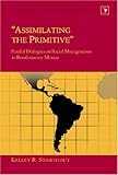 Assimilating the Primitive : Parallel Dialogues on Racial Miscegenation in Revolutionary Mexico, Swarthout, Kelley R., 0820463221