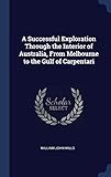 A Successful Exploration Through the Interior of Australia, From Melbourne to the Gulf of Carpentari by William John Wills
