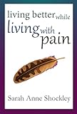 Living Better While Living With Pain: 21 Ways to Reduce the Stress of Chronic Pain and Create Greate by Sarah Anne Shockley