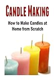 Candle Making: How to Make Candles at Home from Scratch: (Candles - Candle Making - Candle Making Business) by Mariam Tobishi