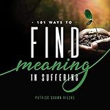 101 Ways to Find Meaning In Suffering: Words to Express, Actions to Take, Gifts to Provide (Resources on Faith, Sickness, Grief and Doubt Book 2)