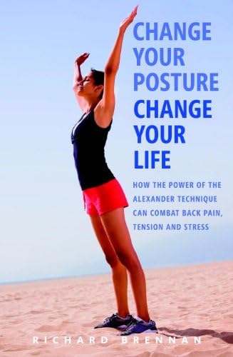 Change Your Posture, Change Your Life: How the Power of the Alexander Technique Can Combat Back Pain, Tension and Stres s