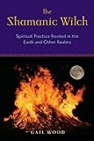 The Shamanic Witch: Spiritual Practice Rooted in the Earth and Other Realms by Gail Wood, Kristin Madden