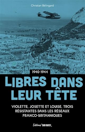 Libres dans leur tête: Josette, Louise et Violette, résistantes au coeur des réseaux franco-britanniques 1940-1944