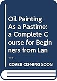 Oil Painting As a Pastime: a Complete Course for Beginners from Landscape and Still Life to Portrait by 
