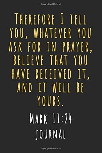 Mark 11 24 Journal: Therefore I Tell You, Whatever You Ask In Prayer, Believe That You Have Received It, And It Will Be Yours (Inspirational Christian Scripture Verse Daily Devotional Journaling)