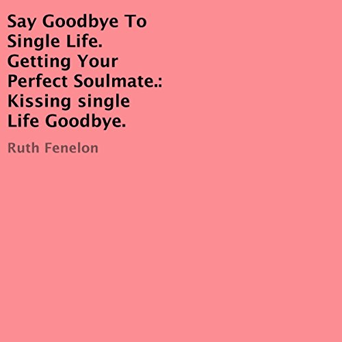 Say Goodbye to Single Life. Getting Your Perfect Soulmate: Kissing Single Life Goodbye: How to Kiss the Single Life Goodbye and Find Your Soulmate