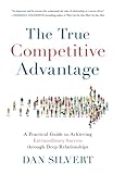 The True Competitive Advantage: A Practical Guide to Achieving Extraordinary Success through Deep Re by Dan Silvert