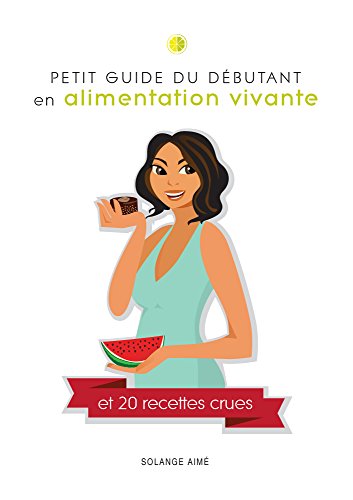 Petit guide du débutant en alimentation vivante et 20 recettes crues: Pour une santé à son plein by Solange Aimé