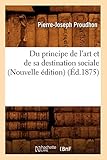 Du Principe de L'Art Et de Sa Destination Sociale (Nouvelle Edition) (Ed.1875) (Arts) (French Editio by Pierre-Joseph Proudhon