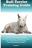 Bull Terrier Training Guide Bull Terrier Training Book Includes: Bull Terrier Socializing, Housetraining, Obedience Training, Behavioral Training, Cues & Commands and More