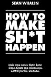 How to Make Sh*t Happen: Make more money, get in better shape, create epic relationships and control your life!
