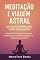 Livro Meditação e Viagem Astral: Um Guia Completo para Iniciantes: Aprenda técnicas de respiração, visualização, proteção energética e projeção consciente