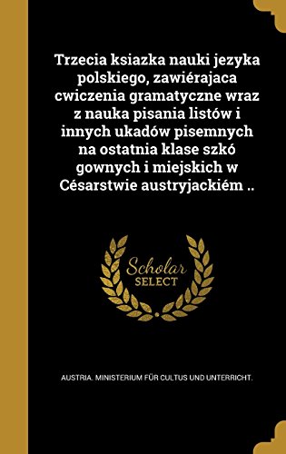 Trzecia Ksiazka Nauki Jezyka Polskiego, Zawierajaca Cwiczenia Gramatyczne Wraz Z Nauka Pisania Listow I Innych Ukadow Pisemnych Na Ostatnia Klase Szko ... Cesarstwie Austryjackiem .. (Polish Edition)