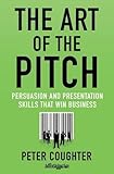 The Art of the Pitch: Persuasion and Presentation Skills that Win Business