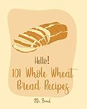 Hello! 101 Whole Wheat Bread Recipes: Best Whole Wheat Bread Cookbook Ever For Beginners [No Knead B by 