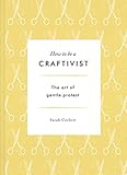 How to Be a Craftivist: The Art of Gentle Protest by 
