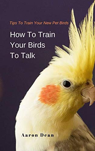 How To Train Your Birds To Talk: Tips To Train Your New Pet Birds by Aaron Dean