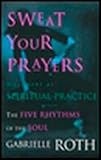 Sweat Your Prayers: The Five Rhythms of the Soul -- Movement as Spiritual Practice by Gabrielle Roth