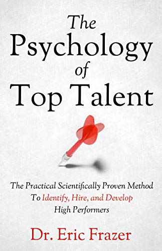 The Psychology Of Top Talent: The Practical Scientifically Proven Method to Identify, Hire, and Deve by Eric Frazer