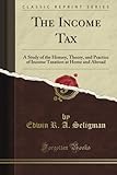 The Income Tax: A Study of the History, Theory, and Practice of Income Taxation at Home and Abroad (Classic Reprint)