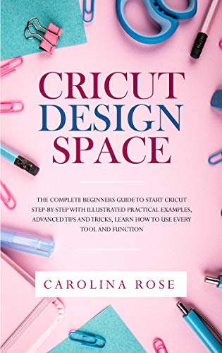 Cricut Design Space: The Complete Beginners Guide to Start Cricut Step-by-Step with Illustrated Prac by Carolina Rose