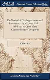 The Method of Dividing Astronomical Instruments. By Mr. John Bird, ... Published by Order of the Commissioners of Longitude
