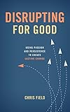 Disrupting for Good: Using Passion and Persistence to Create Lasting Change by Chris Field