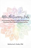 After the Ceremony Ends: A Companion Guide to Help You Integrate Visionary Plant Medicine Experience by 