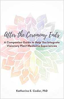 After the Ceremony Ends: A Companion Guide to Help You Integrate Visionary Plant Medicine Experiences, by Katherine Elizabeth Coder After the Ceremony Ends: A Companion Guide to Help You Integrate Visionary Plant Medicine Experiences, by Katherine Elizabeth Coder