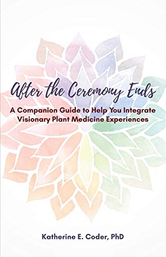 After the Ceremony Ends: A Companion Guide to Help You Integrate Visionary Plant Medicine Experience by Katherine Elizabeth Coder