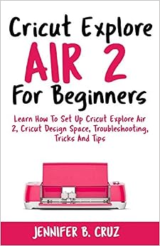 Cricut Explore Air 2 For Beginners: Learn How to Set Up Cricut Explore Air 2, Cricut DesignSpace, Troubleshooting, Tricks and Tips (Complete Beginners Guide) Cricut Explore Air 2 For Beginners: Learn How to Set Up Cricut Explore Air 2, Cricut DesignSpace, Troubleshooting, Tricks and Tips (Complete Beginners Guide)