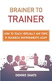 Brainer to Trainer: How to teach virtually any topic in business environments ASAP! by Dennis Shats, Robert Henry