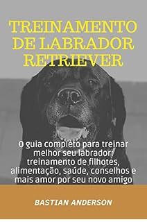 Livro Treinamento De Labrador Retriever: O guia completo para treinar melhor seu labrador: treinamento de filhotes, alimentação, saúde, conselhos e mais amor por seu novo amigo