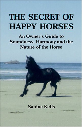 The Secret of Happy Horses  -  An Owner's Guide to Soundness, Harmony and the Nature of the Horse